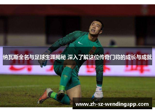 纳瓦斯全名与足球生涯揭秘 深入了解这位传奇门将的成长与成就