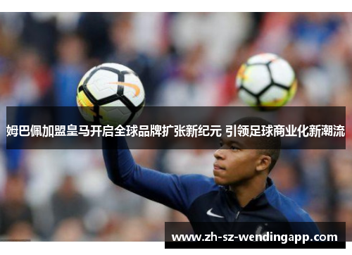 姆巴佩加盟皇马开启全球品牌扩张新纪元 引领足球商业化新潮流