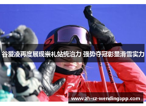 谷爱凌再度展现崇礼站统治力 强势夺冠彰显滑雪实力