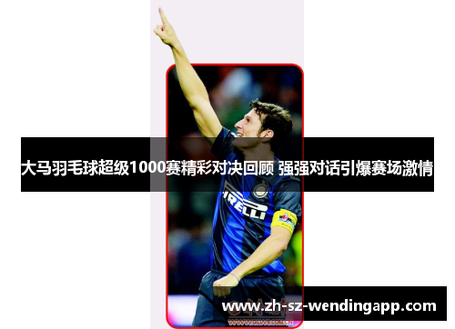 大马羽毛球超级1000赛精彩对决回顾 强强对话引爆赛场激情