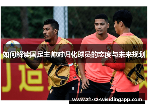 如何解读国足主帅对归化球员的态度与未来规划