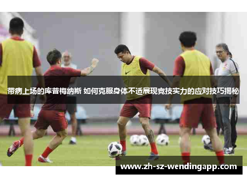 带病上场的库普梅纳斯 如何克服身体不适展现竞技实力的应对技巧揭秘 带病上场的库普梅纳斯 如何克服身体不适展现竞技实力的应对技巧揭秘
