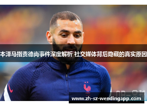 本泽马指责德尚事件深度解析 社交媒体背后隐藏的真实原因 本泽马指责德尚事件深度解析 社交媒体背后隐藏的真实原因