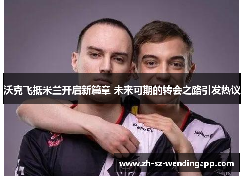 沃克飞抵米兰开启新篇章 未来可期的转会之路引发热议