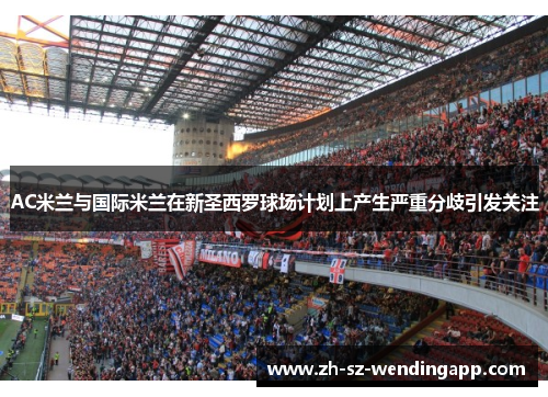 AC米兰与国际米兰在新圣西罗球场计划上产生严重分歧引发关注