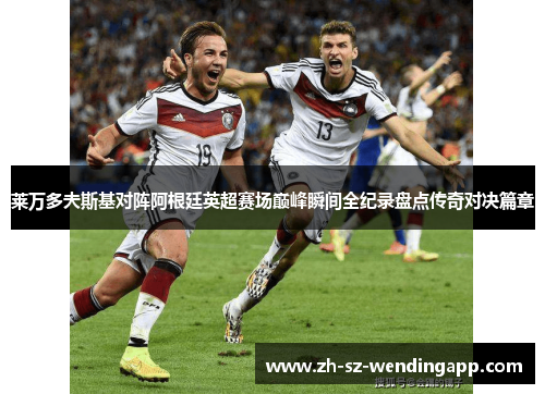 莱万多夫斯基对阵阿根廷英超赛场巅峰瞬间全纪录盘点传奇对决篇章