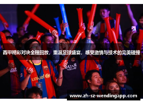 西甲精彩对决全程回放，重温足球盛宴，感受激情与技术的完美碰撞