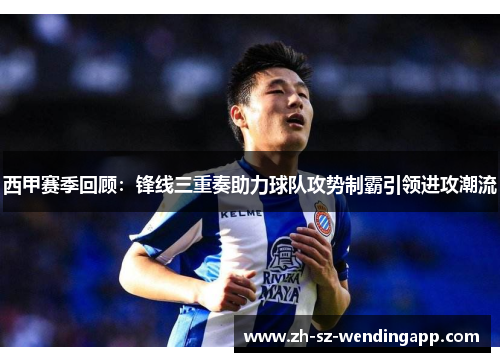 西甲赛季回顾：锋线三重奏助力球队攻势制霸引领进攻潮流