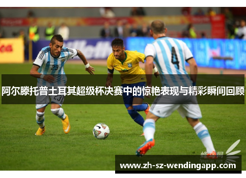 阿尔滕托普土耳其超级杯决赛中的惊艳表现与精彩瞬间回顾