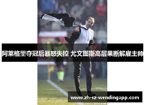 阿莱格里夺冠后暴怒失控 尤文图斯高层果断解雇主帅