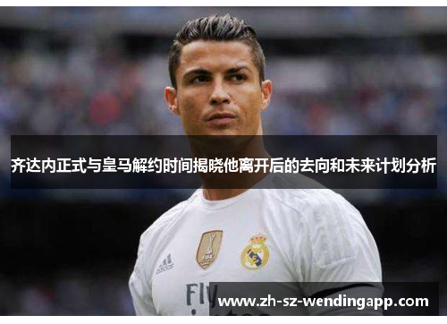 齐达内正式与皇马解约时间揭晓他离开后的去向和未来计划分析 齐达内正式与皇马解约时间揭晓他离开后的去向和未来计划分析